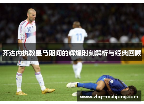 齐达内执教皇马期间的辉煌时刻解析与经典回顾