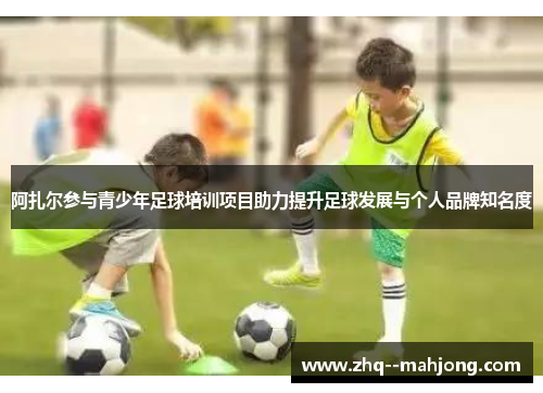 阿扎尔参与青少年足球培训项目助力提升足球发展与个人品牌知名度