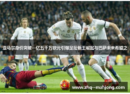 亚马尔身价突破一亿五千万欧元引爆足坛新王崛起与巴萨未来希望之