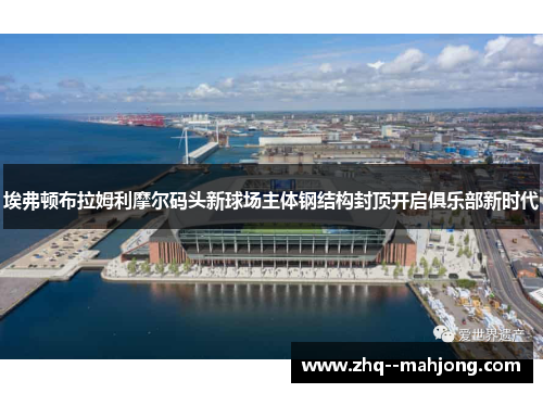 埃弗顿布拉姆利摩尔码头新球场主体钢结构封顶开启俱乐部新时代 埃弗顿布拉姆利摩尔码头新球场主体钢结构封顶开启俱乐部新时代