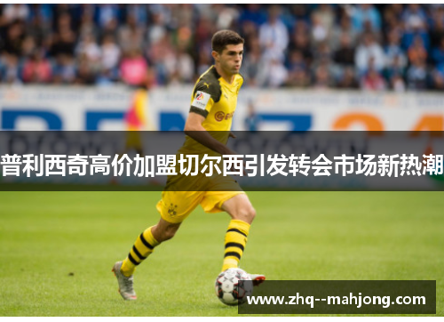 普利西奇高价加盟切尔西引发转会市场新热潮 普利西奇高价加盟切尔西引发转会市场新热潮